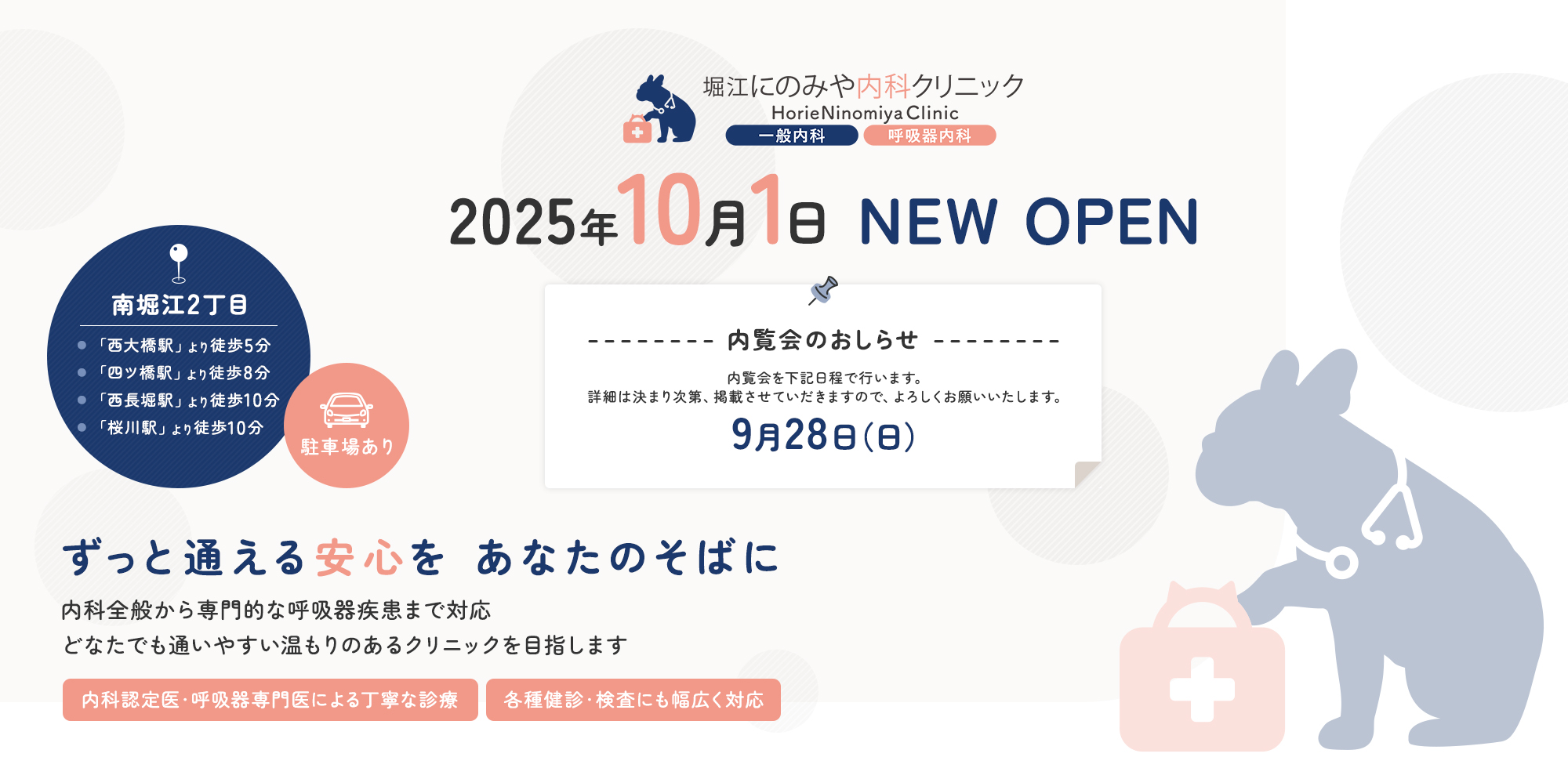 堀江にのみや内科クリニック HorieNimomiyaClinic 2025年10月1日 NEW OPEN 内覧会のおしらせ 内覧会を下記日程で行います。詳細は決まり次第、掲載させていだきますので、よろしくお願いいたします。9月28日（日）南堀江2丁目 長堀鶴見緑地線「西大橋駅」より徒歩5分 四つ橋線「四ツ橋駅」より徒歩7分 駐車場あり ずっと通える安心をあなたのそばに 内科全般から専門的な呼吸器疾患まで対応 どなたでも通いやすい温もりのあるクリニックを目指します 内科認定医・呼吸器専門医による丁寧な診療 各種健診・検査にも幅広く対応
